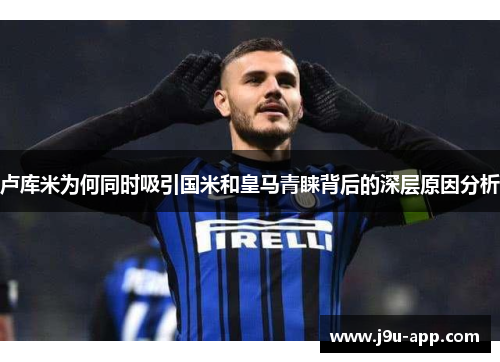 卢库米为何同时吸引国米和皇马青睐背后的深层原因分析