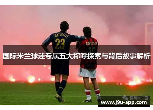 国际米兰球迷专属五大称呼探索与背后故事解析 国际米兰球迷专属五大称呼探索与背后故事解析